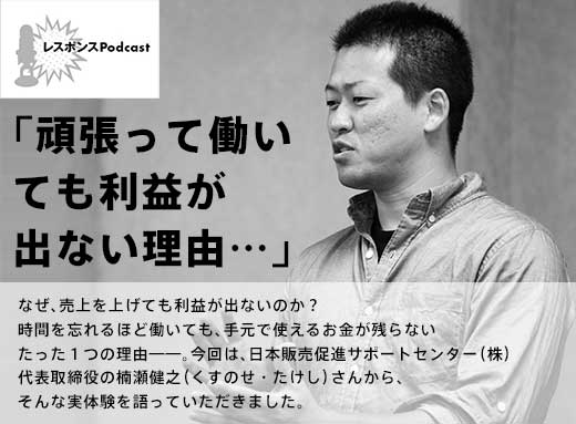 レスポンスPodcast「頑張っても働いても利益が出ない理由……」なぜ、売上を上げても利益が出ないのか？時間を忘れるほど働いても、手元で使えるお金が残らないたった１つの理由——。今回は、日本販売促進サポートセンター（株）代表取締役の楠瀬健之（くすのせ・たけし）さんから、そんな実体験を語っていただきました。