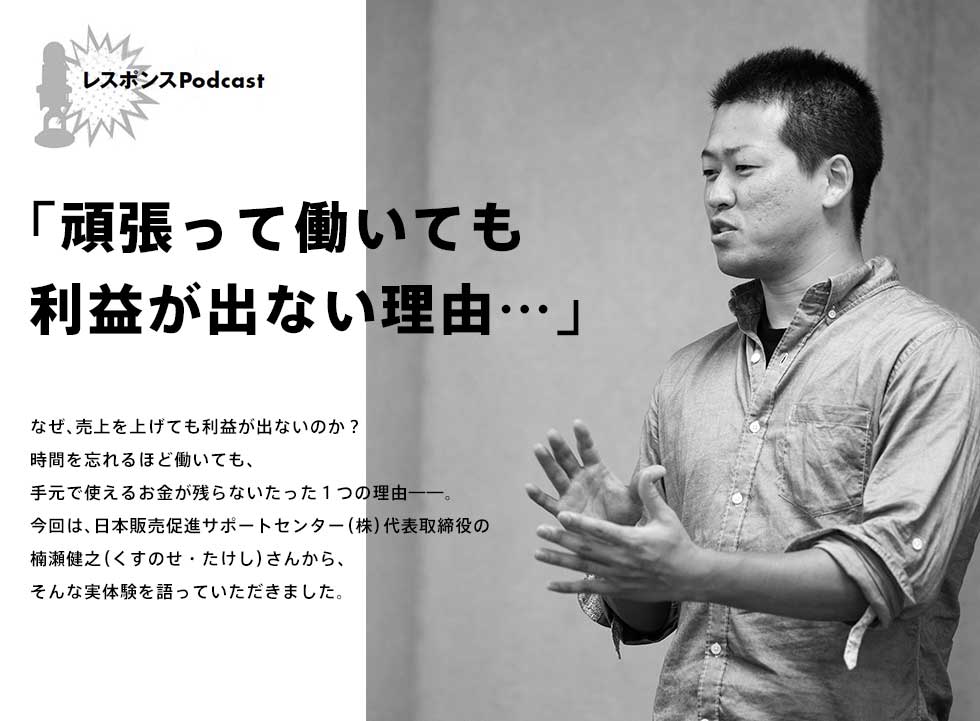 レスポンスPodcast「頑張っても働いても利益が出ない理由……」なぜ、売上を上げても利益が出ないのか？時間を忘れるほど働いても、手元で使えるお金が残らないたった１つの理由——。今回は、日本販売促進サポートセンター（株）代表取締役の楠瀬健之（くすのせ・たけし）さんから、そんな実体験を語っていただきました。